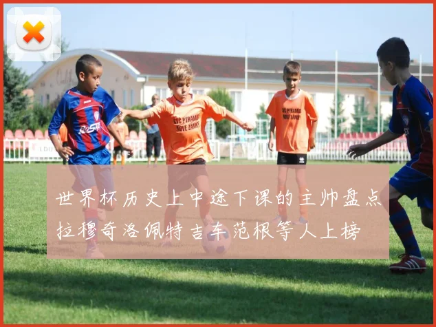 世界杯历史上中途下课的主帅盘点拉穆奇洛佩特吉车范根等人上榜