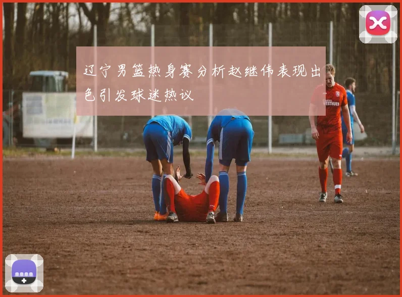 辽宁男篮热身赛分析赵继伟表现出色引发球迷热议