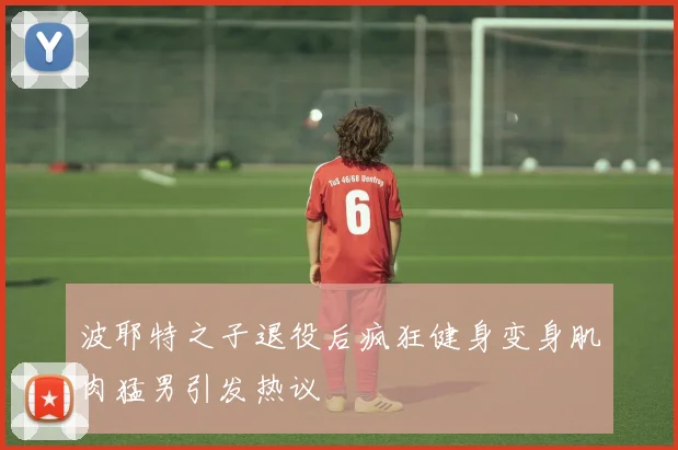 波耶特之子退役后疯狂健身变身肌肉猛男引发热议